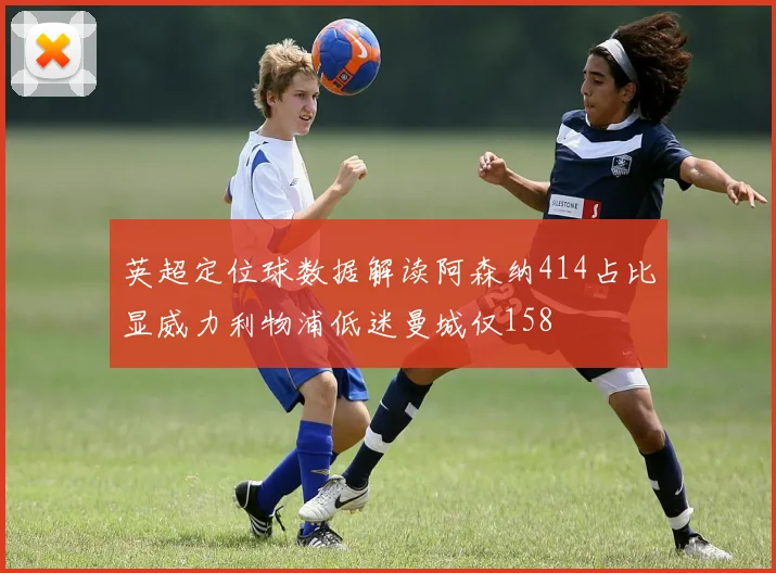 英超定位球数据解读阿森纳414占比显威力利物浦低迷曼城仅158