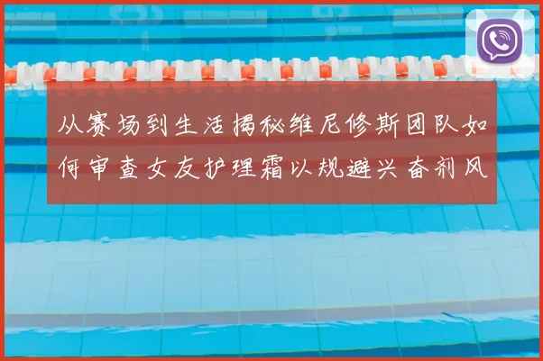 从赛场到生活揭秘维尼修斯团队如何审查女友护理霜以规避兴奋剂风险