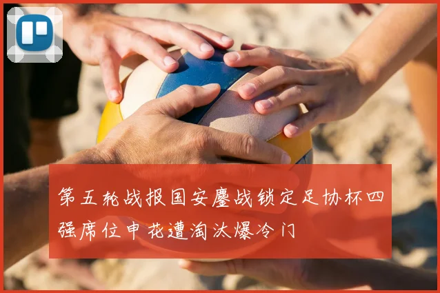 第五轮战报国安鏖战锁定足协杯四强席位申花遭淘汰爆冷门