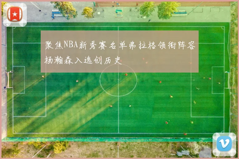 聚焦NBA新秀赛名单弗拉格领衔阵容杨瀚森入选创历史