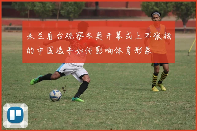 米兰看台观察冬奥开幕式上不张扬的中国选手如何影响体育形象