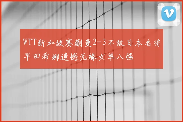 WTT新加坡赛蒯曼2-3不敌日本名将早田希娜遗憾无缘女单八强