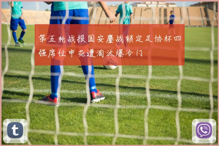 第五轮战报国安鏖战锁定足协杯四强席位申花遭淘汰爆冷门