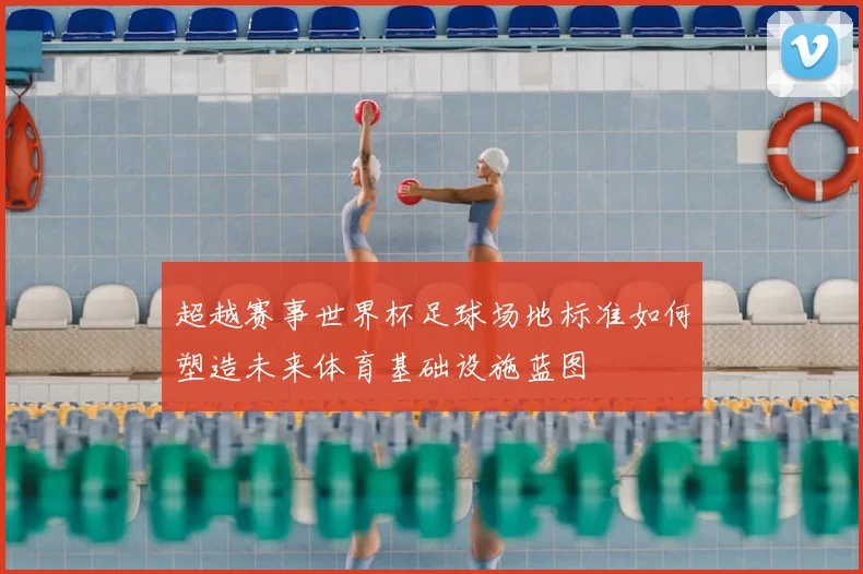 超越赛事世界杯足球场地标准如何塑造未来体育基础设施蓝图