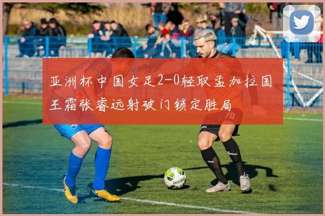 亚洲杯中国女足2-0轻取孟加拉国 王霜张睿远射破门锁定胜局