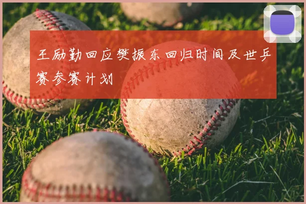 王励勤回应樊振东回归时间及世乒赛参赛计划