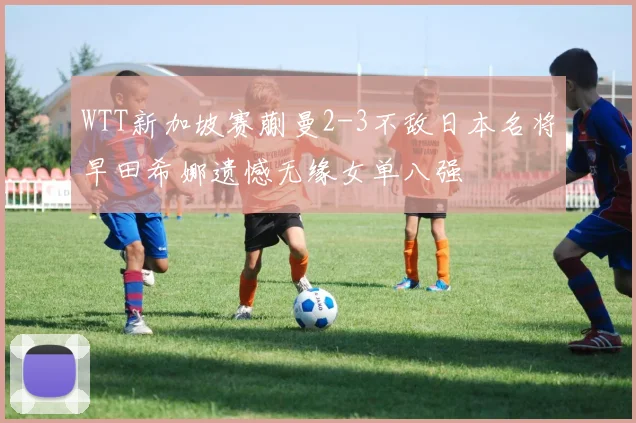 WTT新加坡赛蒯曼2-3不敌日本名将早田希娜遗憾无缘女单八强